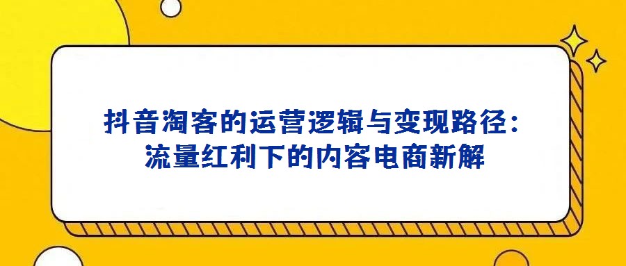 抖音淘客的運(yùn)營(yíng)邏輯與變現(xiàn)路徑:流量紅利下的內(nèi)容電商新解