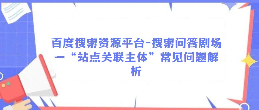 百度搜索資源平臺-搜索問答劇場一“站點關聯主體”常見問題解析