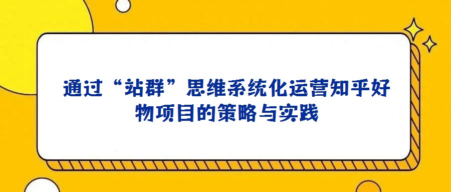 通過“站群”思維系統化運營知乎好物項目的策略與實踐