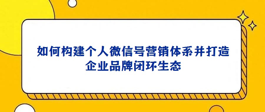 如何構建個人微信號營銷體系并打造企業品牌閉環生態